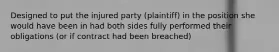 Designed to put the injured party (plaintiff) in the position she would have been in had both sides fully performed their obligations (or if contract had been breached)