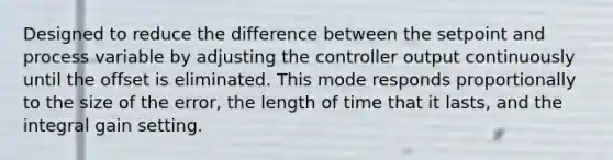 Designed to reduce the difference between the setpoint and process variable by adjusting the controller output continuously until the offset is eliminated. This mode responds proportionally to the size of the error, the length of time that it lasts, and the integral gain setting.