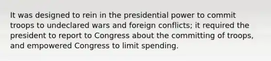 It was designed to rein in the presidential power to commit troops to undeclared wars and foreign conflicts; it required the president to report to Congress about the committing of troops, and empowered Congress to limit spending.