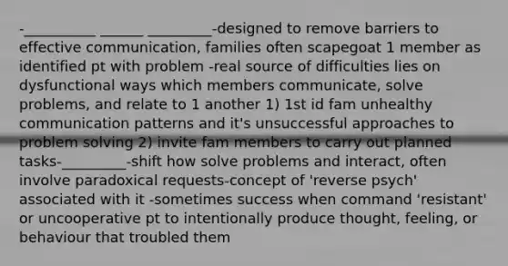 -__________ ______ _________-designed to remove barriers to effective communication, families often scapegoat 1 member as identified pt with problem -real source of difficulties lies on dysfunctional ways which members communicate, solve problems, and relate to 1 another 1) 1st id fam unhealthy communication patterns and it's unsuccessful approaches to problem solving 2) invite fam members to carry out planned tasks-_________-shift how solve problems and interact, often involve paradoxical requests-concept of 'reverse psych' associated with it -sometimes success when command 'resistant' or uncooperative pt to intentionally produce thought, feeling, or behaviour that troubled them