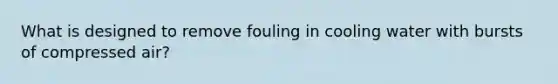 What is designed to remove fouling in cooling water with bursts of compressed air?