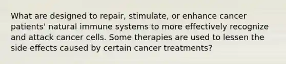 What are designed to repair, stimulate, or enhance cancer patients' natural immune systems to more effectively recognize and attack cancer cells. Some therapies are used to lessen the side effects caused by certain cancer treatments?