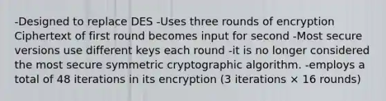 -Designed to replace DES -Uses three rounds of encryption Ciphertext of first round becomes input for second -Most secure versions use different keys each round -it is no longer considered the most secure symmetric cryptographic algorithm. -employs a total of 48 iterations in its encryption (3 iterations × 16 rounds)