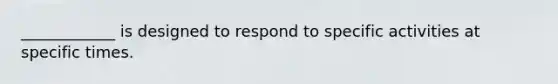 ____________ is designed to respond to specific activities at specific times.