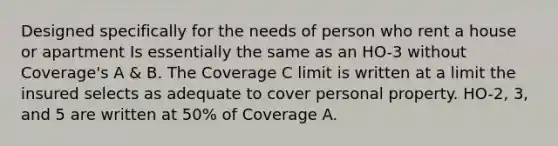 Designed specifically for the needs of person who rent a house or apartment Is essentially the same as an HO-3 without Coverage's A & B. The Coverage C limit is written at a limit the insured selects as adequate to cover personal property. HO-2, 3, and 5 are written at 50% of Coverage A.