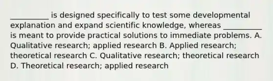 __________ is designed specifically to test some developmental explanation and expand scientific knowledge, whereas __________ is meant to provide practical solutions to immediate problems. A. Qualitative research; applied research B. Applied research; theoretical research C. Qualitative research; theoretical research D. Theoretical research; applied research