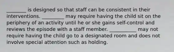 ________ is designed so that staff can be consistent in their interventions. _________ may require having the child sit on the periphery of an activity until he or she gains self-control and reviews the episode with a staff member. ___________ may not require having the child go to a designated room and does not involve special attention such as holding.