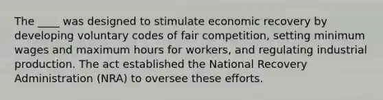 The ____ was designed to stimulate economic recovery by developing voluntary codes of fair competition, setting minimum wages and maximum hours for workers, and regulating industrial production. The act established the National Recovery Administration (NRA) to oversee these efforts.