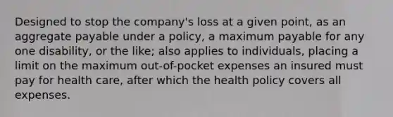 Designed to stop the company's loss at a given point, as an aggregate payable under a policy, a maximum payable for any one disability, or the like; also applies to individuals, placing a limit on the maximum out-of-pocket expenses an insured must pay for health care, after which the health policy covers all expenses.