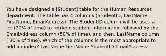 You have designed a [Student] table for the Human Resources department. The table has 4 columns (StudentID, LastName, FirstName, EmailAddress). The StudentID column will be used a lot (90% of time) to retrieve student information, followed by the EmailAddress column (50% of time), and then, LastName column ( 20% of time). Which of the columns is the most appropriate to add an index? LastName FirstName StudentID EmailAddress