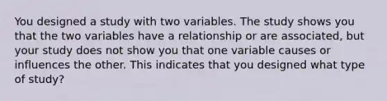 You designed a study with two variables. The study shows you that the two variables have a relationship or are associated, but your study does not show you that one variable causes or influences the other. This indicates that you designed what type of study?