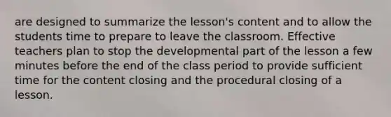 are designed to summarize the lesson's content and to allow the students time to prepare to leave the classroom. Effective teachers plan to stop the developmental part of the lesson a few minutes before the end of the class period to provide sufficient time for the content closing and the procedural closing of a lesson.