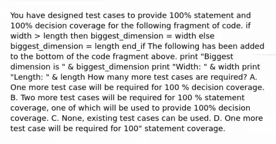 You have designed test cases to provide 100% statement and 100% decision coverage for the following fragment of code. if width > length then biggest_dimension = width else biggest_dimension = length end_if The following has been added to the bottom of the code fragment above. print "Biggest dimension is " & biggest_dimension print "Width: " & width print "Length: " & length How many more test cases are required? A. One more test case will be required for 100 % decision coverage. B. Two more test cases will be required for 100 % statement coverage, one of which will be used to provide 100% decision coverage. C. None, existing test cases can be used. D. One more test case will be required for 100" statement coverage.