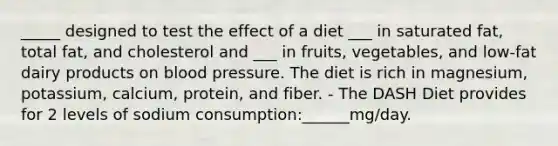 _____ designed to test the effect of a diet ___ in saturated fat, total fat, and cholesterol and ___ in fruits, vegetables, and low-fat dairy products on blood pressure. The diet is rich in magnesium, potassium, calcium, protein, and fiber. - The DASH Diet provides for 2 levels of sodium consumption:______mg/day.