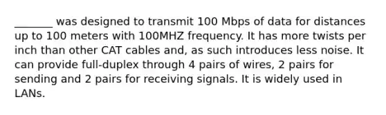 _______ was designed to transmit 100 Mbps of data for distances up to 100 meters with 100MHZ frequency. It has more twists per inch than other CAT cables and, as such introduces less noise. It can provide full-duplex through 4 pairs of wires, 2 pairs for sending and 2 pairs for receiving signals. It is widely used in LANs.