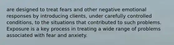 are designed to treat fears and other negative emotional responses by introducing clients, under carefully controlled conditions, to the situations that contributed to such problems. Exposure is a key process in treating a wide range of problems associated with fear and anxiety.