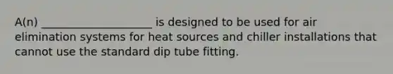 A(n) ____________________ is designed to be used for air elimination systems for heat sources and chiller installations that cannot use the standard dip tube fitting.