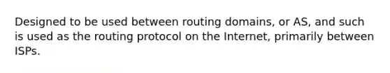 Designed to be used between routing domains, or AS, and such is used as the routing protocol on the Internet, primarily between ISPs.