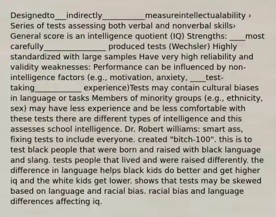 Designedto___indirectly___________measureintellectualability › Series of tests assessing both verbal and nonverbal skills› General score is an intelligence quotient (IQ) Strengths: ____most carefully________________ produced tests (Wechsler) Highly standardized with large samples Have very high reliability and validity weaknesses: Performance can be influenced by non-intelligence factors (e.g., motivation, anxiety, ____test-taking____________ experience)Tests may contain cultural biases in language or tasks Members of minority groups (e.g., ethnicity, sex) may have less experience and be less comfortable with these tests there are different types of intelligence and this assesses school intelligence. Dr. Robert williams: smart ass, fixing tests to include everyone. created "bitch-100". this is to test black people that were born and raised with black language and slang. tests people that lived and were raised differently. the difference in language helps black kids do better and get higher iq and the white kids get lower. shows that tests may be skewed based on language and racial bias. racial bias and language differences affecting iq.