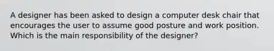 A designer has been asked to design a computer desk chair that encourages the user to assume good posture and work position. Which is the main responsibility of the designer?