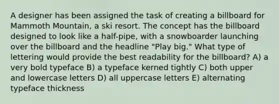 A designer has been assigned the task of creating a billboard for Mammoth Mountain, a ski resort. The concept has the billboard designed to look like a half-pipe, with a snowboarder launching over the billboard and the headline "Play big." What type of lettering would provide the best readability for the billboard? A) a very bold typeface B) a typeface kerned tightly C) both upper and lowercase letters D) all uppercase letters E) alternating typeface thickness