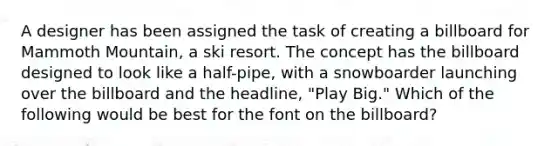 A designer has been assigned the task of creating a billboard for Mammoth Mountain, a ski resort. The concept has the billboard designed to look like a half-pipe, with a snowboarder launching over the billboard and the headline, "Play Big." Which of the following would be best for the font on the billboard?