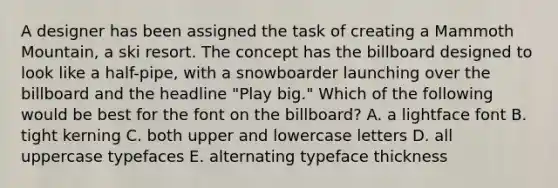 A designer has been assigned the task of creating a Mammoth Mountain, a ski resort. The concept has the billboard designed to look like a half-pipe, with a snowboarder launching over the billboard and the headline "Play big." Which of the following would be best for the font on the billboard? A. a lightface font B. tight kerning C. both upper and lowercase letters D. all uppercase typefaces E. alternating typeface thickness