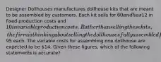 Designer Dollhouses manufactures dollhouse kits that are meant to be assembled by customers. Each kit sells for 60 and has12 in fixed production costs and 10 in variable production costs. Rather than selling these kits, the firm is thinking about selling the dollhouses fully assembled for95 each. The variable costs for assembling one dollhouse are expected to be 14. Given these figures, which of the following statements is accurate?