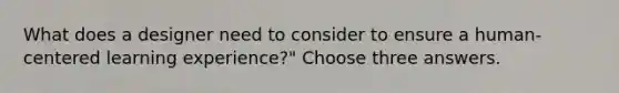 What does a designer need to consider to ensure a human-centered learning experience?" Choose three answers.