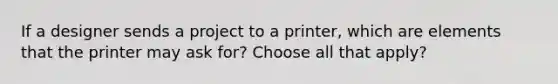 If a designer sends a project to a printer, which are elements that the printer may ask for? Choose all that apply?