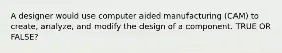 A designer would use computer aided manufacturing (CAM) to create, analyze, and modify the design of a component. TRUE OR FALSE?