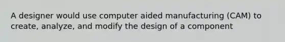 A designer would use computer aided manufacturing (CAM) to create, analyze, and modify the design of a component