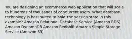 You are designing an ecommerce web application that will scale to hundreds of thousands of concurrent users. What database technology is best suited to hold the session state in this example? Amazon Relational Database Service (Amazon RDS) Amazon DynamoDB Amazon Redshift Amazon Simple Storage Service (Amazon S3)