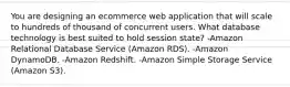 You are designing an ecommerce web application that will scale to hundreds of thousand of concurrent users. What database technology is best suited to hold session state? -Amazon Relational Database Service (Amazon RDS). -Amazon DynamoDB. -Amazon Redshift. -Amazon Simple Storage Service (Amazon S3).