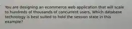 You are designing an ecommerce web application that will scale to hundreds of thousands of concurrent users, Which database technology is best suited to hold the session state in this example?