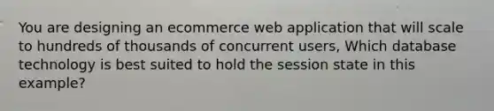 You are designing an ecommerce web application that will scale to hundreds of thousands of concurrent users, Which database technology is best suited to hold the session state in this example?