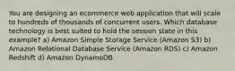 You are designing an ecommerce web application that will scale to hundreds of thousands of concurrent users. Which database technology is best suited to hold the session state in this example? a) Amazon Simple Storage Service (Amazon S3) b) Amazon Relational Database Service (Amazon RDS) c) Amazon Redshift d) Amazon DynamoDB