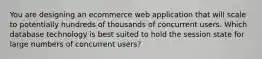 You are designing an ecommerce web application that will scale to potentially hundreds of thousands of concurrent users. Which database technology is best suited to hold the session state for large numbers of concurrent users?