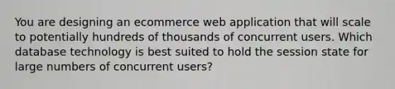 You are designing an ecommerce web application that will scale to potentially hundreds of thousands of concurrent users. Which database technology is best suited to hold the session state for large numbers of concurrent users?