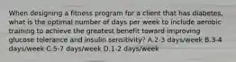 When designing a fitness program for a client that has diabetes, what is the optimal number of days per week to include aerobic training to achieve the greatest benefit toward improving glucose tolerance and insulin sensitivity? A.2-3 days/week B.3-4 days/week C.5-7 days/week D.1-2 days/week