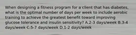 When designing a fitness program for a client that has diabetes, what is the optimal number of days per week to include aerobic training to achieve the greatest benefit toward improving glucose tolerance and insulin sensitivity? A.2-3 days/week B.3-4 days/week C.5-7 days/week D.1-2 days/week