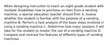 When designing instruction to teach an eight-grade student with multiple disabilities how to purchase an item from a vending machine, a special education teacher should first: A. Assess whether the student is familiar with the purpose of a vending machine B. Perform a task analysis of the basic steps involved in using a vending machine C. Determine how many sessions it will take for the student to master the use of a vending machine D. Compare and contrast the features of different types of vending machines