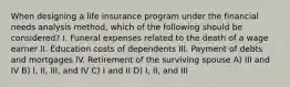 When designing a life insurance program under the financial needs analysis method, which of the following should be considered? I. Funeral expenses related to the death of a wage earner II. Education costs of dependents III. Payment of debts and mortgages IV. Retirement of the surviving spouse A) III and IV B) I, II, III, and IV C) I and II D) I, II, and III