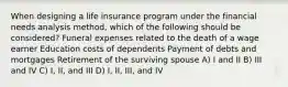 When designing a life insurance program under the financial needs analysis method, which of the following should be considered? Funeral expenses related to the death of a wage earner Education costs of dependents Payment of debts and mortgages Retirement of the surviving spouse A) I and II B) III and IV C) I, II, and III D) I, II, III, and IV