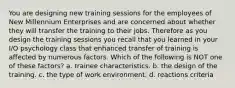 You are designing new training sessions for the employees of New Millennium Enterprises and are concerned about whether they will transfer the training to their jobs. Therefore as you design the training sessions you recall that you learned in your I/O psychology class that enhanced transfer of training is affected by numerous factors. Which of the following is NOT one of these factors? a. trainee characteristics. b. the design of the training. c. the type of work environment. d. reactions criteria