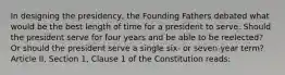 In designing the presidency, the Founding Fathers debated what would be the best length of time for a president to serve. Should the president serve for four years and be able to be reelected? Or should the president serve a single six- or seven-year term? Article II, Section 1, Clause 1 of the Constitution reads: