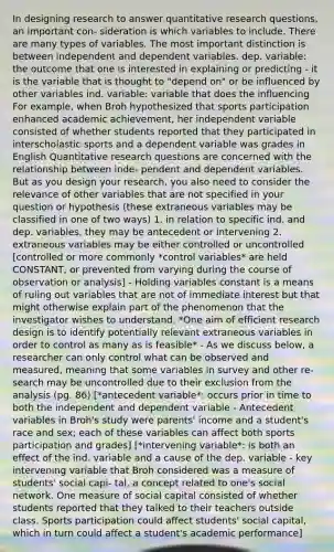 In designing research to answer quantitative research questions, an important con- sideration is which variables to include. There are many types of variables. The most important distinction is between independent and dependent variables. dep. variable: the outcome that one is interested in explaining or predicting - it is the variable that is thought to "depend on" or be influenced by other variables ind. variable: variable that does the influencing For example, when Broh hypothesized that sports participation enhanced academic achievement, her independent variable consisted of whether students reported that they participated in interscholastic sports and a dependent variable was grades in English Quantitative research questions are concerned with the relationship between inde- pendent and dependent variables. But as you design your research, you also need to consider the relevance of other variables that are not specified in your question or hypothesis (these extraneous variables may be classified in one of two ways) 1. in relation to specific ind. and dep. variables, they may be antecedent or intervening 2. extraneous variables may be either controlled or uncontrolled [controlled or more commonly *control variables* are held CONSTANT, or prevented from varying during the course of observation or analysis] - Holding variables constant is a means of ruling out variables that are not of immediate interest but that might otherwise explain part of the phenomenon that the investigator wishes to understand. *One aim of efficient research design is to identify potentially relevant extraneous variables in order to control as many as is feasible* - As we discuss below, a researcher can only control what can be observed and measured, meaning that some variables in survey and other re- search may be uncontrolled due to their exclusion from the analysis (pg. 86) [*antecedent variable*: occurs prior in time to both the independent and dependent variable - Antecedent variables in Broh's study were parents' income and a student's race and sex; each of these variables can affect both sports participation and grades] [*intervening variable*: is both an effect of the ind. variable and a cause of the dep. variable - key intervening variable that Broh considered was a measure of students' social capi- tal, a concept related to one's social network. One measure of social capital consisted of whether students reported that they talked to their teachers outside class. Sports participation could affect students' social capital, which in turn could affect a student's academic performance]