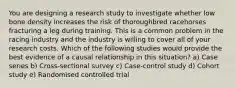 You are designing a research study to investigate whether low bone density increases the risk of thoroughbred racehorses fracturing a leg during training. This is a common problem in the racing industry and the industry is willing to cover all of your research costs. Which of the following studies would provide the best evidence of a causal relationship in this situation? a) Case series b) Cross-sectional survey c) Case-control study d) Cohort study e) Randomised controlled trial