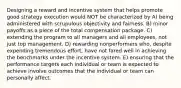 Designing a reward and incentive system that helps promote good strategy execution would NOT be characterized by A) being administered with scrupulous objectivity and fairness. B) minor payoffs as a piece of the total compensation package. C) extending the program to all managers and all employees, not just top management. D) rewarding nonperformers who, despite expending tremendous effort, have not fared well in achieving the benchmarks under the incentive system. E) ensuring that the performance targets each individual or team is expected to achieve involve outcomes that the individual or team can personally affect.