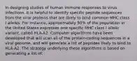 In designing studies of human immune responses to virus infections, it is helpful to identify specific peptide sequences from the viral proteins that are likely to bind common MHC class I alleles. For instance, approximately 50% of the population in the United States expresses one specific MHC class I allelic variant, called HLA-A2. Computer algorithms have been developed that will scan all of the protein-coding sequences in a viral genome, and will generate a list of peptides likely to bind to HLA-A2. The strategy underlying these algorithms is based on generating a list of: